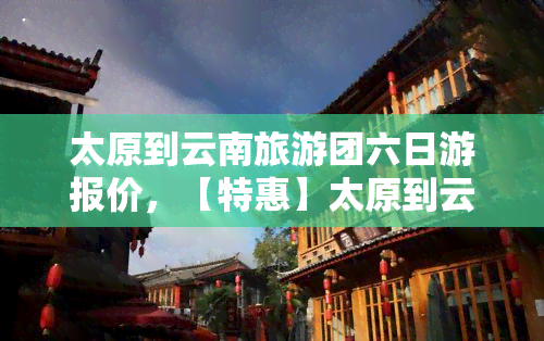 太原到云南旅游团六日游报价，【特惠】太原到云南旅游团6日游报价，超值优惠等你来！