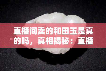 直播间卖的和田玉是真的吗，真相揭秘：直播间售卖的和田玉是否真的？