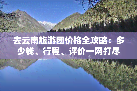 去云南旅游团价格全攻略：多少钱、行程、评价一网打尽