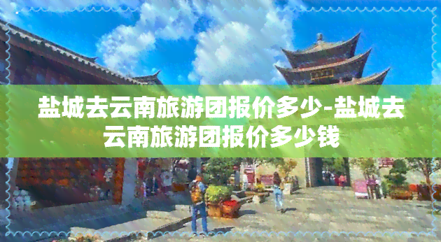 盐城去云南旅游团报价多少-盐城去云南旅游团报价多少钱