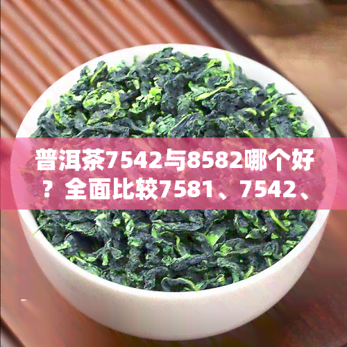 普洱茶7542与8582哪个好？全面比较7581、7542、7572的区别