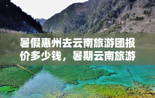 暑假惠州去云南旅游团报价多少钱，暑期云南旅游团报价出炉，惠州出发只需多少钱？