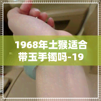 1968年土猴适合带玉手镯吗-1968年土猴适合带玉手镯吗女