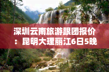 深圳云南旅游跟团报价：昆明大理丽江6日5晚自由行，双人仅需XX元！