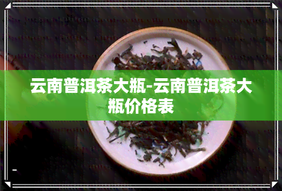 云南普洱茶大瓶-云南普洱茶大瓶价格表