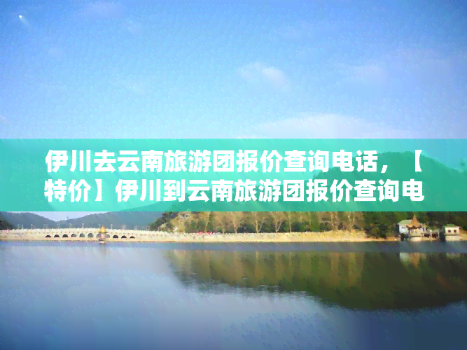 伊川去云南旅游团报价查询电话，【特价】伊川到云南旅游团报价查询电话，昆明大理丽江香格里拉6日跟团游，品质纯玩，无自费，专车专导，尊享VIP服务