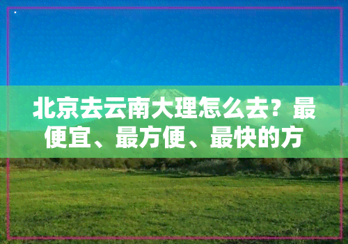 北京去云南大理怎么去？更便宜、最方便、最快的方式是什么？从北京如何坐高铁直达大理？全程解析！