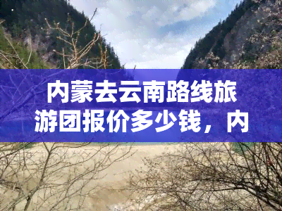 内蒙去云南路线旅游团报价多少钱，内蒙至云南旅游团报价，了解最新价格信息！