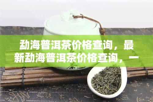 勐海普洱茶价格查询，最新勐海普洱茶价格查询，一网打尽！