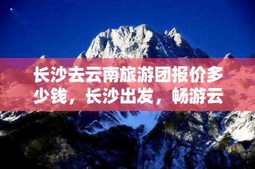 长沙去云南旅游团报价多少钱，长沙出发，畅游云南！旅行团报价出炉，赶紧来看！