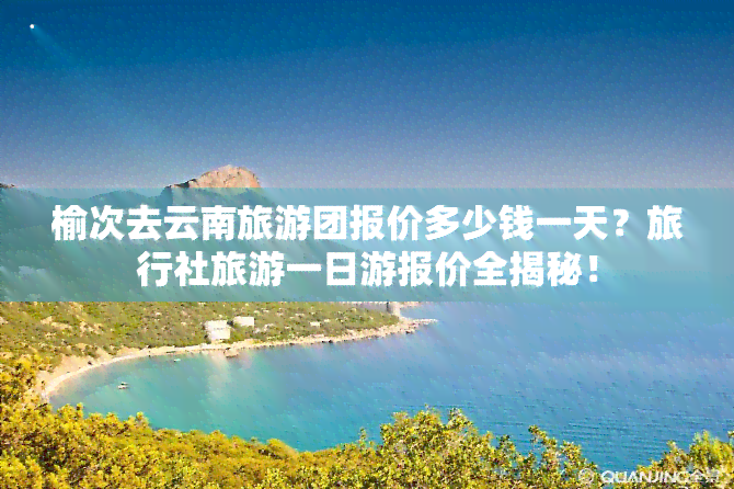 榆次去云南旅游团报价多少钱一天？旅行社旅游一日游报价全揭秘！