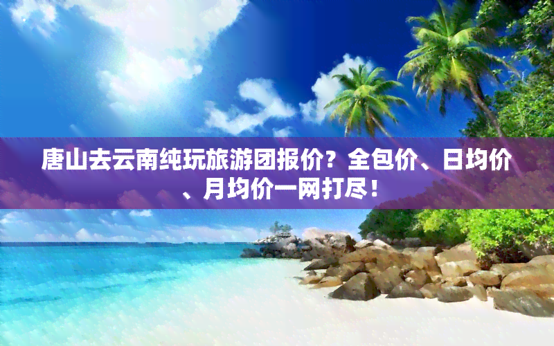 唐山去云南纯玩旅游团报价？全包价、日均价、月均价一网打尽！