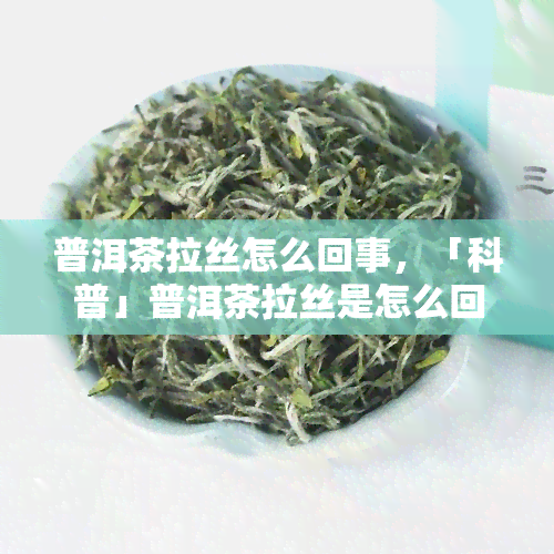 普洱茶拉丝怎么回事，「科普」普洱茶拉丝是怎么回事？