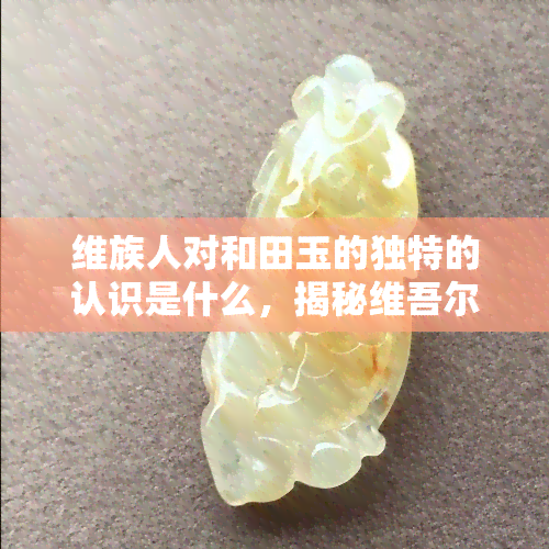 维族人对和田玉的独特的认识是什么，揭秘     尔族人对和田玉的独特认知