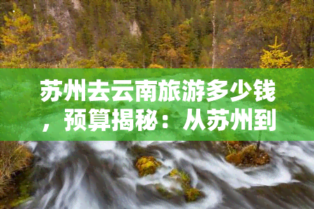 苏州去云南旅游多少钱，预算揭秘：从苏州到云南的旅行费用是多少？