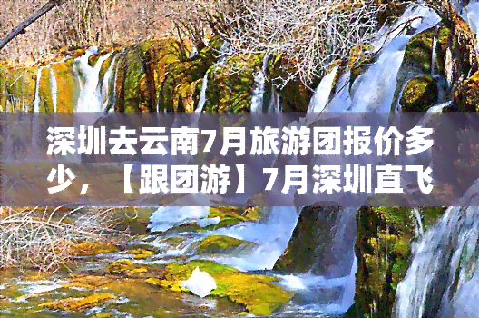 深圳去云南7月旅游团报价多少，【跟团游】7月深圳直飞云南旅游6日5晚跟团游￥2480起，昆明大理丽江西双版纳纯玩，全包价，含接送机/站，全程无购物，自由行