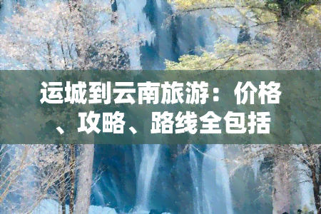 运城到云南旅游：价格、攻略、路线全包括