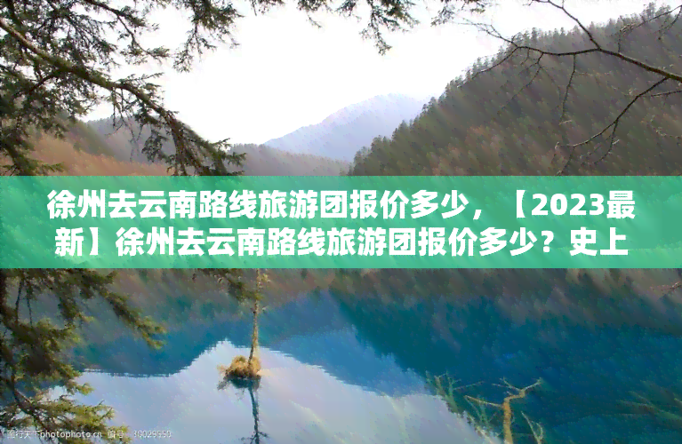 徐州去云南路线旅游团报价多少，【2023最新】徐州去云南路线旅游团报价多少？史上最全攻略在这里！