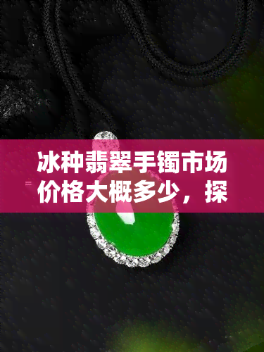 冰种翡翠手镯市场价格大概多少，探秘冰种翡翠手镯市场价格，让您心中有数！