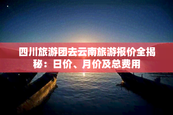 四川旅游团去云南旅游报价全揭秘：日价、月价及总费用