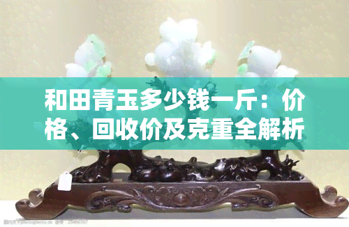 和田青玉多少钱一斤：价格、回收价及克重全解析