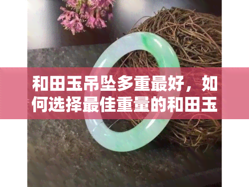 和田玉吊坠多重更好，如何选择更佳重量的和田玉吊坠？