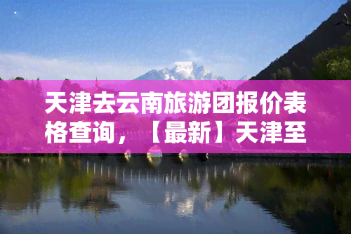 天津去云南旅游团报价表格查询，【最新】天津至云南旅游团报价表，一键查询！