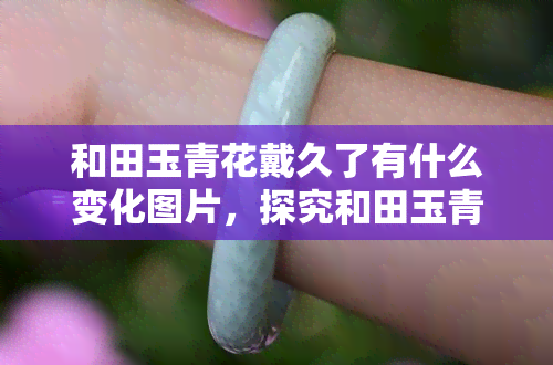 和田玉青花戴久了有什么变化图片，探究和田玉青花戴久后的美丽变化，看看这些图片！