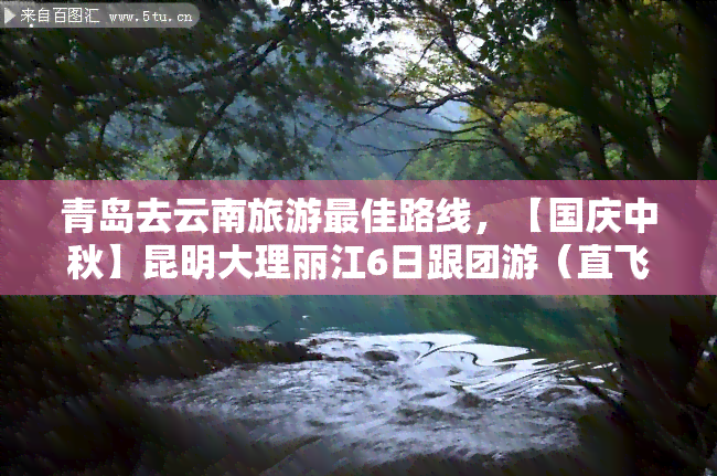 青岛去云南旅游更佳路线，【国庆中秋】昆明大理丽江6日跟团游（直飞）青岛出发