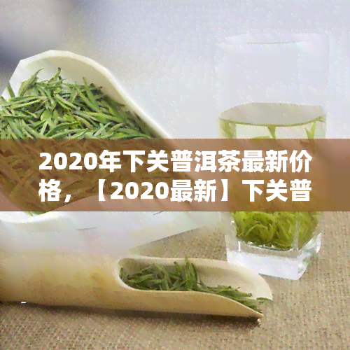 2020年下关普洱茶最新价格，【2020最新】下关普洱茶市场价格一览