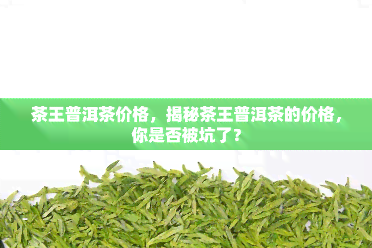 茶王普洱茶价格，揭秘茶王普洱茶的价格，你是否被坑了？