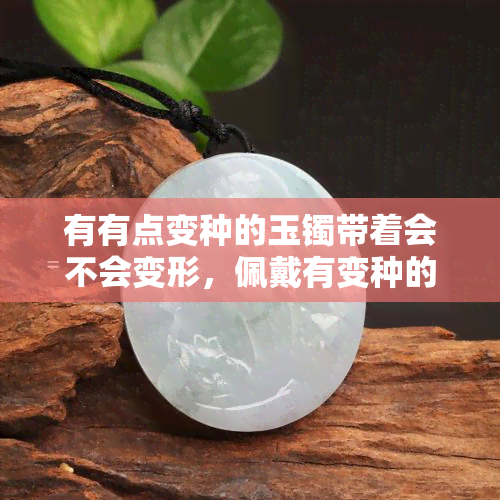 有有点变种的玉镯带着会不会变形，佩戴有变种的玉镯是否会变形？