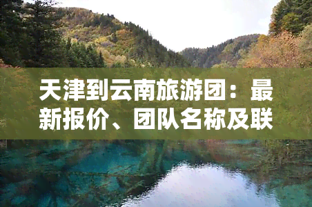 天津到云南旅游团：最新报价、团队名称及联系方式