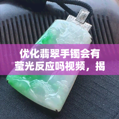 优化翡翠手镯会有莹光反应吗视频，揭秘！优化翡翠手镯是否会产生莹光反应？看视频解析！