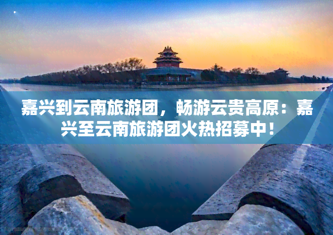 嘉兴到云南旅游团，畅游云贵高原：嘉兴至云南旅游团火热招募中！