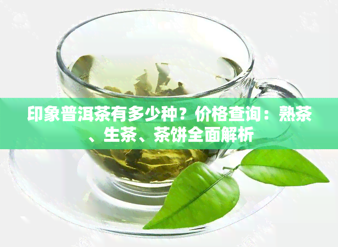 印象普洱茶有多少种？价格查询：熟茶、生茶、茶饼全面解析