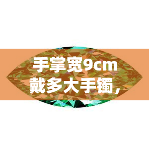 手掌宽9cm戴多大手镯，如何选择适合的手镯尺寸？——以手掌宽9cm为例