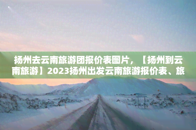 扬州去云南旅游团报价表图片，【扬州到云南旅游】2023扬州出发云南旅游报价表、旅游攻略、线路查询