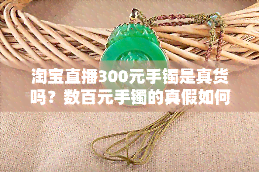 淘宝直播300元手镯是真货吗？数百元手镯的真假如何辨别？