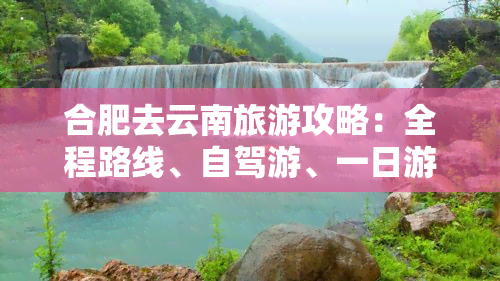 合肥去云南旅游攻略：全程路线、自驾游、一日游及报价一览