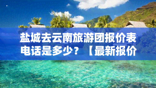 盐城去云南旅游团报价表电话是多少？【最新报价】