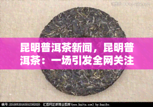 昆明普洱茶新闻，昆明普洱茶：一场引发全网关注的新闻