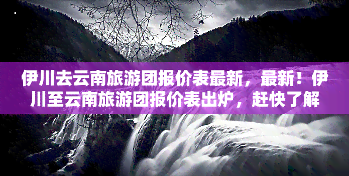 伊川去云南旅游团报价表最新，最新！伊川至云南旅游团报价表出炉，赶快了解行程和价格！