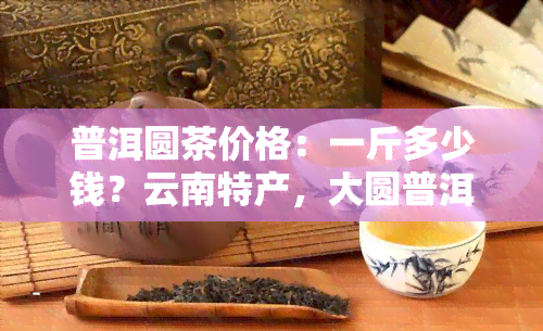 普洱圆茶价格：一斤多少钱？云南特产，大圆普洱，功效如何？