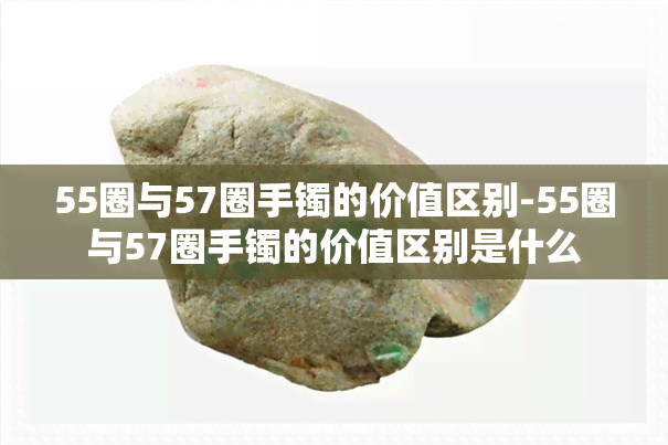 55圈与57圈手镯的价值区别-55圈与57圈手镯的价值区别是什么