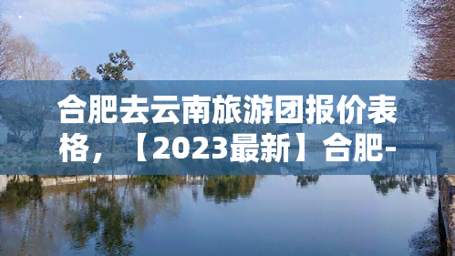 合肥去云南旅游团报价表格，【2023最新】合肥-云南旅游团报价表格，一网打尽所有行程费用！