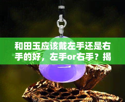 和田玉应该戴左手还是右手的好，左手or右手？揭秘和田玉佩戴的正确方式