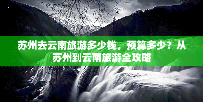 苏州去云南旅游多少钱，预算多少？从苏州到云南旅游全攻略