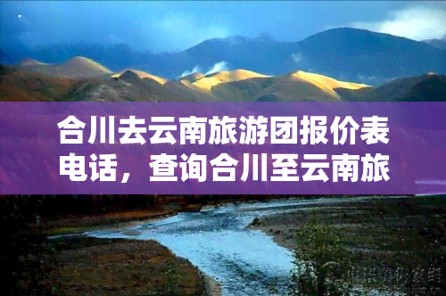 合川去云南旅游团报价表电话，查询合川至云南旅游团报价及联系方式