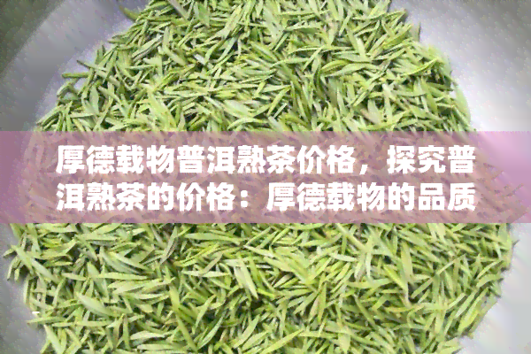 厚德载物普洱熟茶价格，探究普洱熟茶的价格：厚德载物的品质如何影响售价？